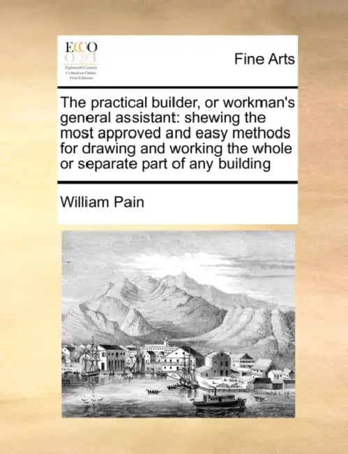 The Practical Builder, or Workman's General Assistant: Shewing the Most Approved and Easy Methods for Drawing and Working the Whole or Separate Part o by William Pain