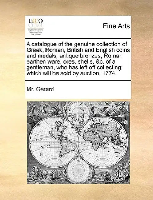 A Catalogue of the Genuine Collection of Greek, Roman, British and English Coins and Medals, Antique Bronzes, Roman Earthen Ware, Ores, Shells, &C. of by MR Gerard