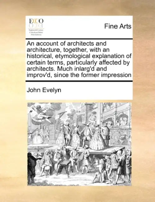 An Account of Architects and Architecture, Together, with an Historical, Etymological Explanation of Certain Terms, Particularly Affected by Architect by John Evelyn
