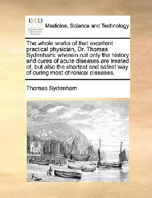 The Whole Works of That Excellent Practical Physician, Dr. Thomas Sydenham: Wherein Not Only the History and Cures of Acute Diseases Are Treated Of, B by Thomas Sydenham