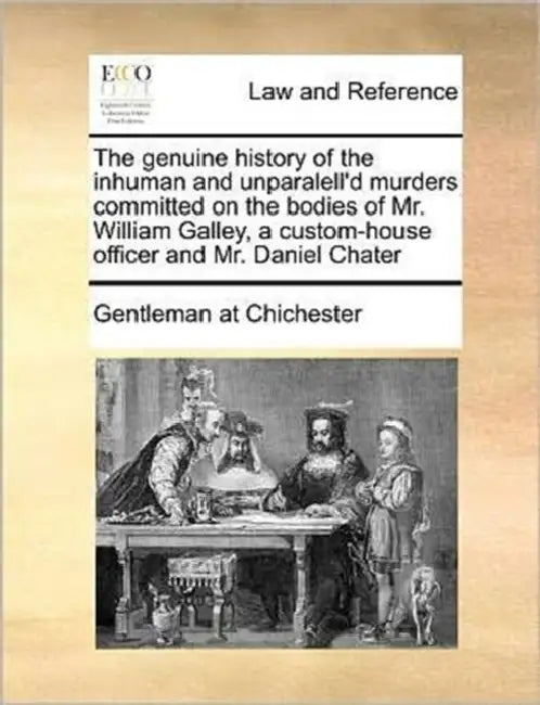 The genuine history of the inhuman and unparalell'd murders committed on the bodies of Mr. William Galley, a custom-house officer and Mr. Daniel Chate by Gentleman at Chichester
