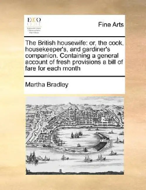 The British housewife: or, the cook, housekeeper's, and gardiner's companion. Containing a general account of fresh provisions a bill of fare for each by Martha Bradley