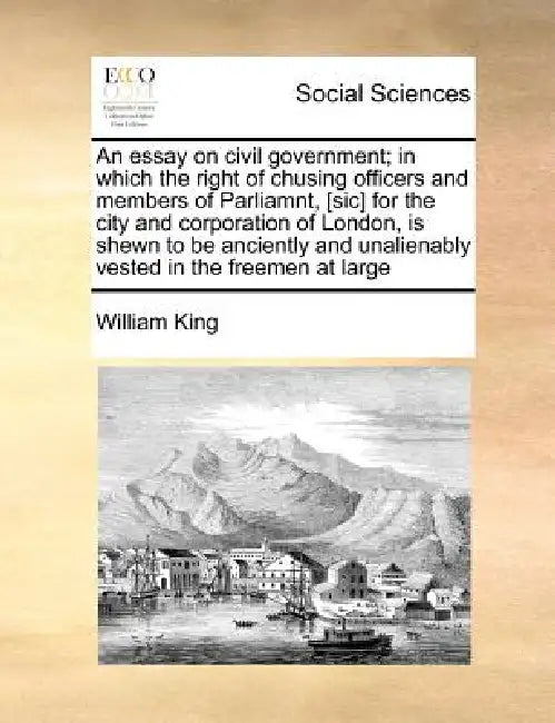 An Essay on Civil Government; In Which the Right of Chusing Officers and Members of Parliamnt, [Sic] for the City and Corporation of London, Is Shewn by William King