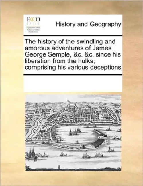 The History of the Swindling and Amorous Adventures of James George Semple, &C. &C. Since His Liberation from the Hulks; Comprising His Various Decept by Multiple Contributors