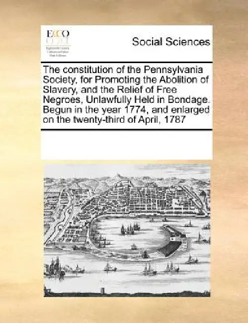 The Constitution of the Pennsylvania Society, for Promoting the Abolition of Slavery, and the Relief of Free Negroes, Unlawfully Held in Bondage. Begu by Multiple Contributors