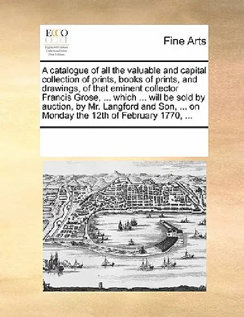 A Catalogue of All the Valuable and Capital Collection of Prints, Books of Prints, and Drawings, of That Eminent Collector Francis Grose, ... Which .. by Multiple Contributors