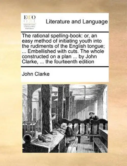 The Rational Spelling-Book: Or, an Easy Method of Initiating Youth Into the Rudiments of the English Tongue; ... Embellished with Cuts. the Whole by John Clarke
