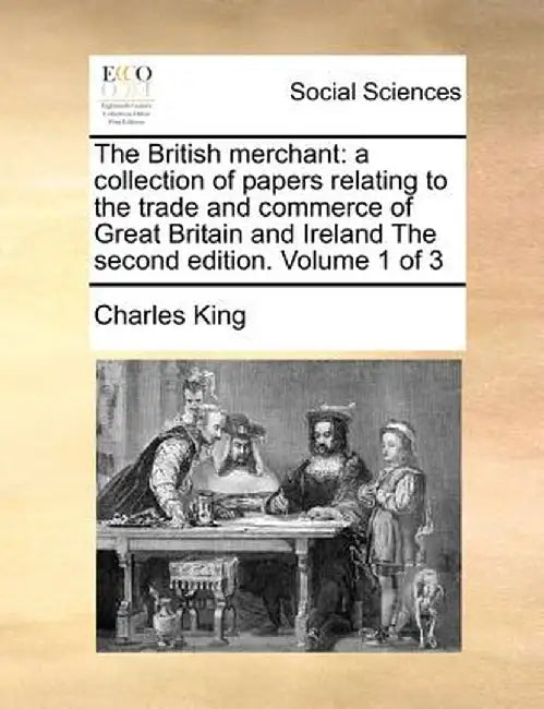 The British Merchant: A Collection of Papers Relating to the Trade and Commerce of Great Britain and Ireland the Second Edition. Volume 1 of by Charles King