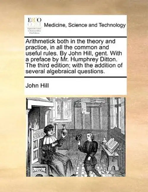 Arithmetick Both in the Theory and Practice, in All the Common and Useful Rules. by John Hill, Gent. with a Preface by Mr. Humphrey Ditton. the Third by John Hill