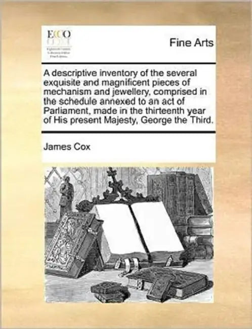 A Descriptive Inventory of the Several Exquisite and Magnificent Pieces of Mechanism and Jewellery, Comprised in the Schedule Annexed to an Act of Par by James Cox