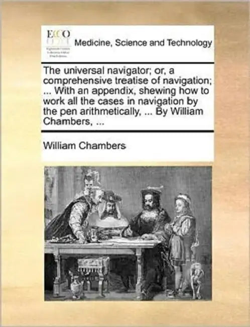 The universal navigator; or, a comprehensive treatise of navigation; ... With an appendix, shewing how to work all the cases in navigation by the pen by William Chambers
