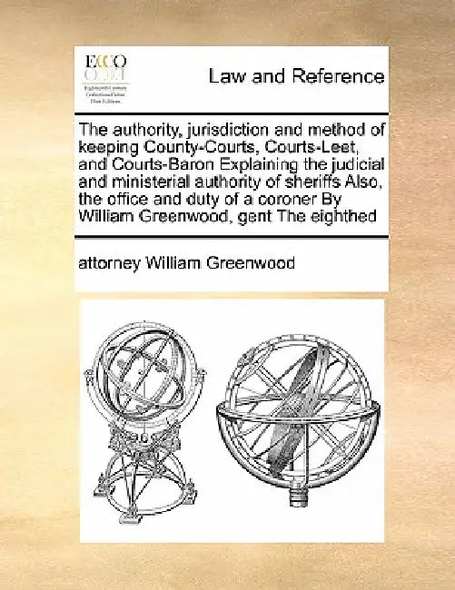 The authority, jurisdiction and method of keeping County-Courts, Courts-Leet, and Courts-Baron Explaining the judicial and ministerial authority of sh by Attorney William Greenwood