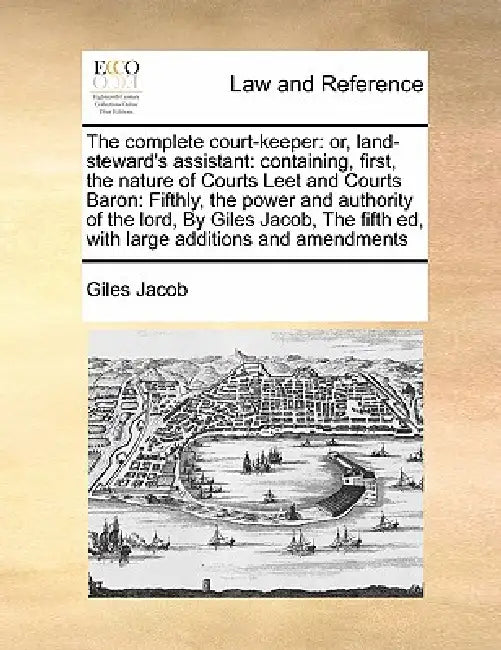 The complete court-keeper: or, land-steward's assistant: containing, first, the nature of Courts Leet and Courts Baron: Fifthly, the power and au by Giles Jacob