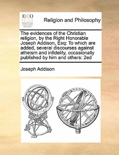 The Evidences of the Christian Religion, by the Right Honorable Joseph Addison, Esq: To Which Are Added, Several Discourses Against Atheism and Infide by Joseph Addison