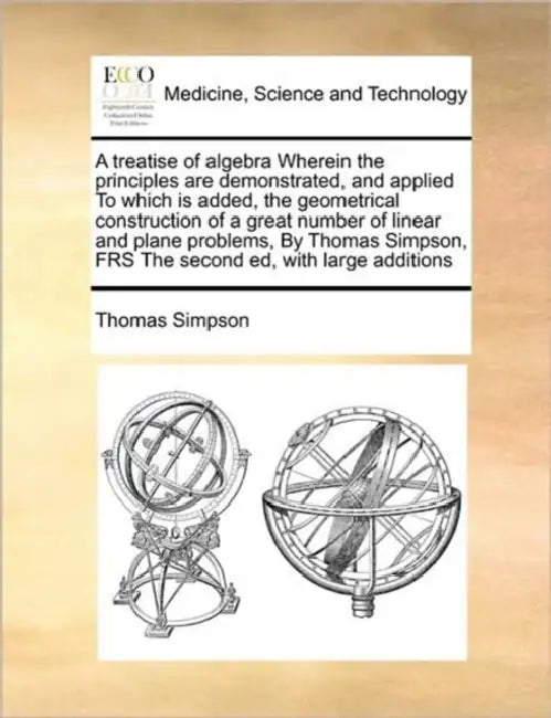 A Treatise of Algebra Wherein the Principles Are Demonstrated, and Applied to Which Is Added, the Geometrical Construction of a Great Number of Linear by Thomas Simpson