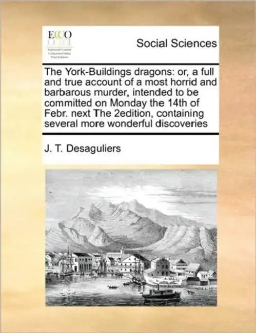 The York-Buildings Dragons: Or, a Full and True Account of a Most Horrid and Barbarous Murder, Intended to Be Committed on Monday the 14th of Febr by J. T. Desaguliers