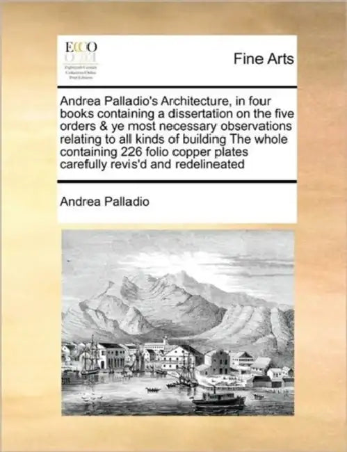 Andrea Palladio's Architecture, in Four Books Containing a Dissertation on the Five Orders & Ye Most Necessary Observations Relating to All Kinds of B by Andrea Palladio