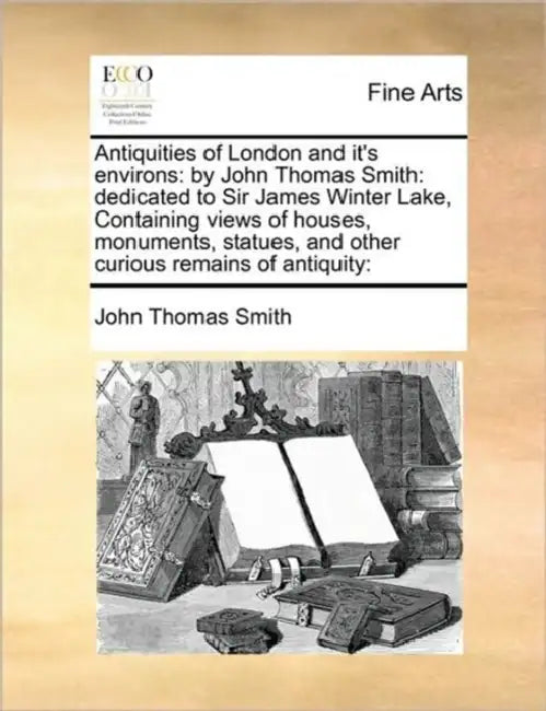 Antiquities of London and It's Environs: By John Thomas Smith: Dedicated to Sir James Winter Lake, Containing Views of Houses, Monuments, Statues, and by II Smith John Thomas