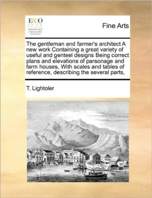 The Gentleman and Farmer's Architect a New Work Containing a Great Variety of Useful and Genteel Designs Being Correct Plans and Elevations of Parsona by T. Lightoler