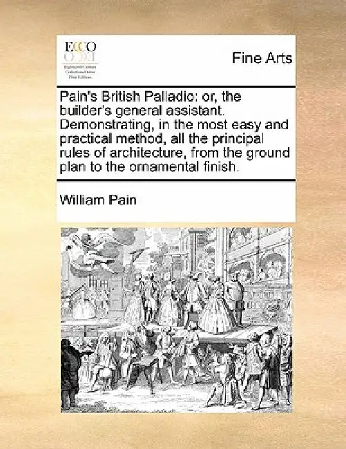 Pain's British Palladio: Or, the Builder's General Assistant. Demonstrating, in the Most Easy and Practical Method, All the Principal Rules of by William Pain