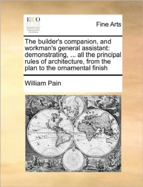 The Builder's Companion, and Workman's General Assistant: Demonstrating, ... All the Principal Rules of Architecture, from the Plan to the Ornamental by William Pain