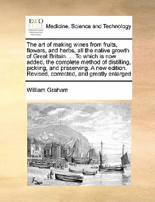 The Art of Making Wines from Fruits, Flowers, and Herbs, All the Native Growth of Great Britain. ... to Which Is Now Added, the Complete Method of Dis by William Graham
