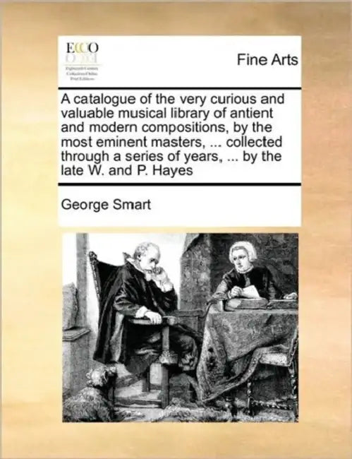 A Catalogue of the Very Curious and Valuable Musical Library of Antient and Modern Compositions, by the Most Eminent Masters, ... Collected Through a by George Smart