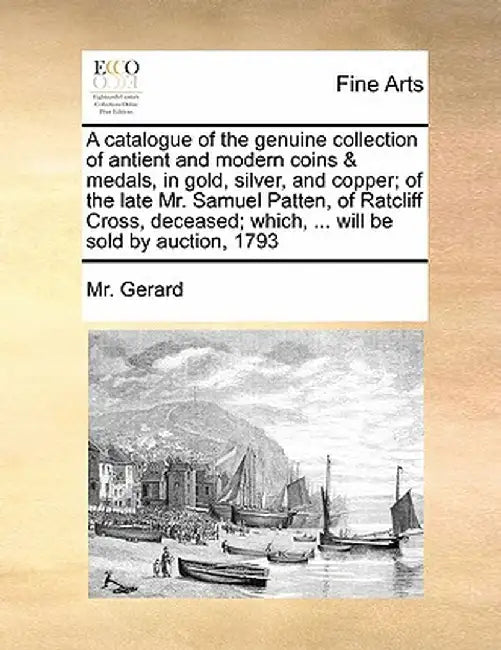 A Catalogue of the Genuine Collection of Antient and Modern Coins & Medals, in Gold, Silver, and Copper; Of the Late Mr. Samuel Patten, of Ratcliff Cr by MR Gerard