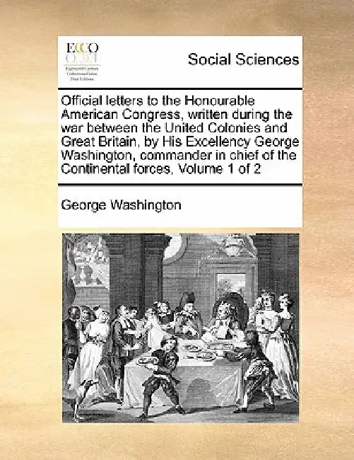 Official Letters to the Honourable American Congress, Written During the War Between the United Colonies and Great Britain, by His Excellency George W by George Washington