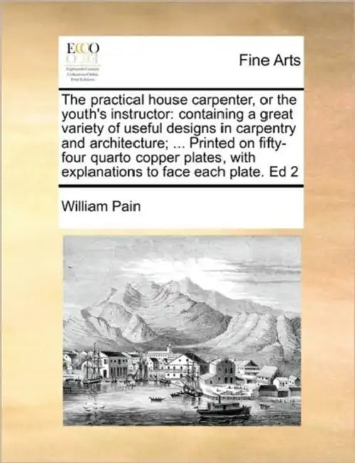 The Practical House Carpenter, or the Youth's Instructor: Containing a Great Variety of Useful Designs in Carpentry and Architecture; ... Printed on F by William Pain