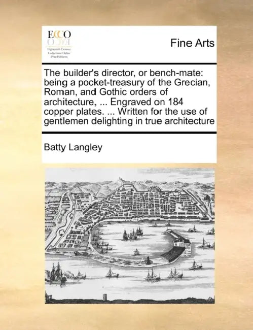 The builder's director, or bench-mate: being a pocket-treasury of the Grecian, Roman, and Gothic orders of architecture, ... Engraved on 184 copper pl by Batty Langley