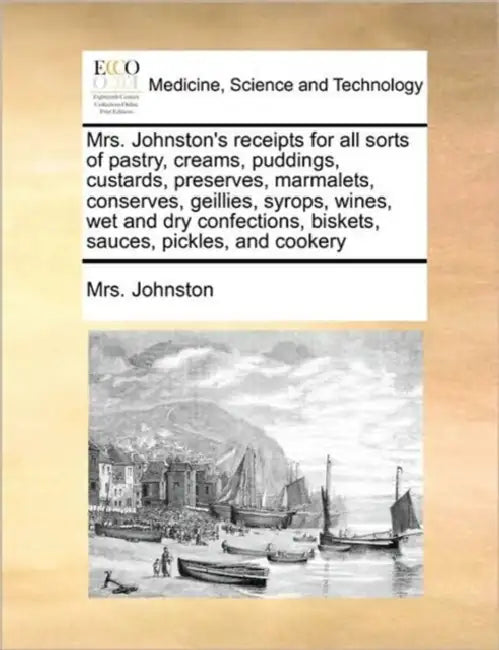 Mrs. Johnston's Receipts for All Sorts of Pastry, Creams, Puddings, Custards, Preserves, Marmalets, Conserves, Geillies, Syrops, Wines, Wet and Dry Co by Mrs Johnston