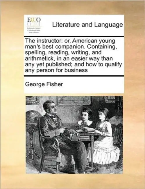 The Instructor: Or, American Young Man's Best Companion. Containing, Spelling, Reading, Writing, and Arithmetick, in an Easier Way Tha by George Fisher