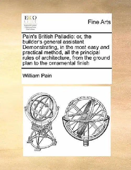 Pain's British Palladio: Or, the Builder's General Assistant Demonstrating, in the Most Easy and Practical Method, All the Principal Rules of A by William Pain