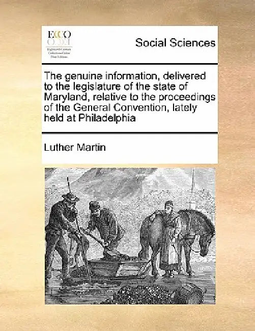 The Genuine Information, Delivered to the Legislature of the State of Maryland, Relative to the Proceedings of the General Convention, Lately Held at by Luther Martin