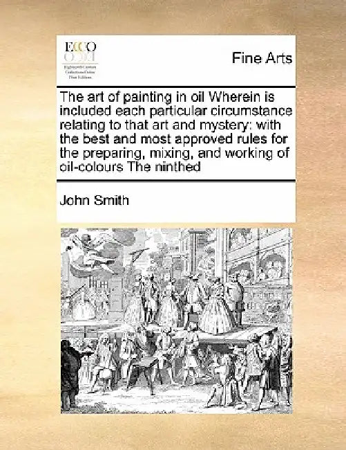 The Art of Painting in Oil Wherein Is Included Each Particular Circumstance Relating to That Art and Mystery: With the Best and Most Approved Rules fo by John Smith