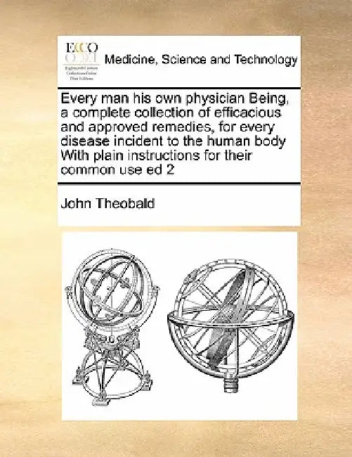 Every Man His Own Physician Being, a Complete Collection of Efficacious and Approved Remedies, for Every Disease Incident to the Human Body with Plain by John Theobald