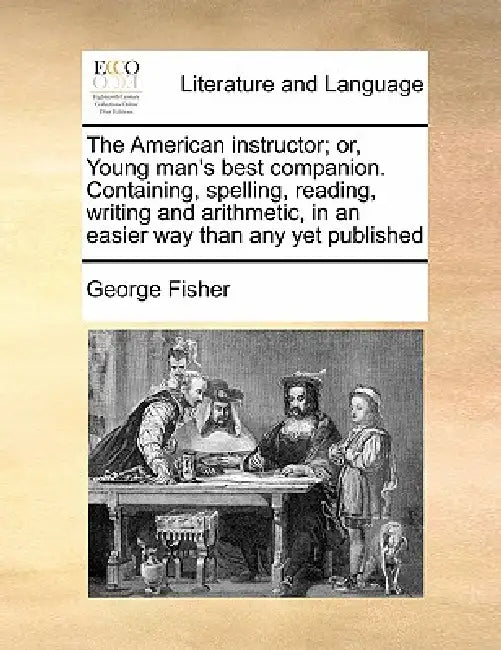 The American Instructor; Or, Young Man's Best Companion. Containing, Spelling, Reading, Writing and Arithmetic, in an Easier Way Than Any Yet Publishe by George Fisher
