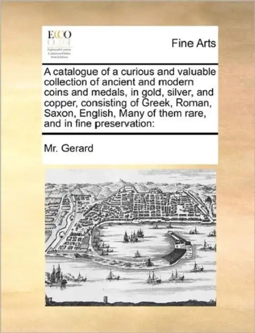 A Catalogue of a Curious and Valuable Collection of Ancient and Modern Coins and Medals, in Gold, Silver, and Copper, Consisting of Greek, Roman, Saxo by MR Gerard