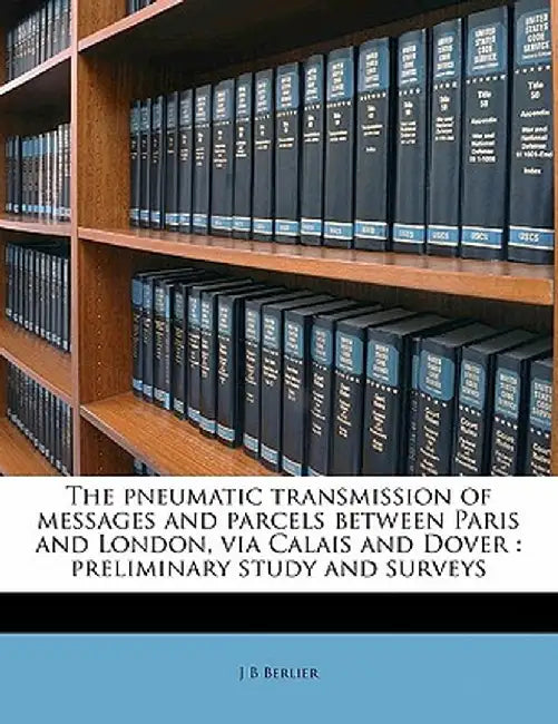 The Pneumatic Transmission of Messages and Parcels Between Paris and London, Via Calais and Dover: Preliminary Study and Surveys by J. B. Berlier