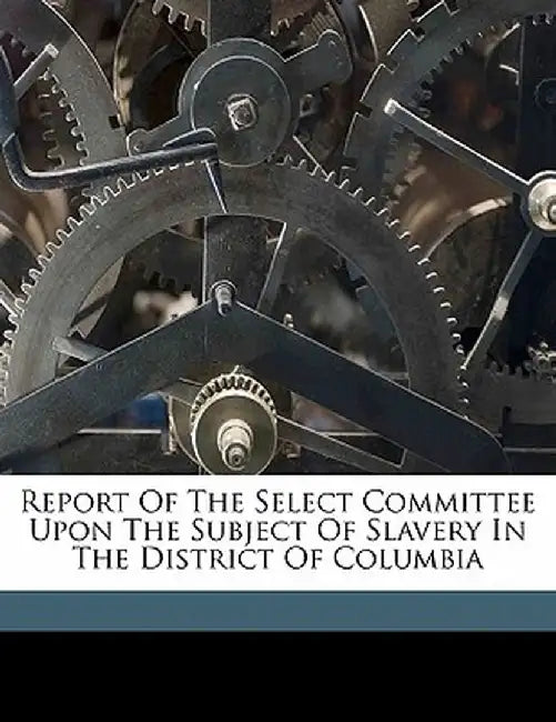 Report of the Select Committee Upon the Subject of Slavery in the District of Columbia by United States Congress House Select Comm