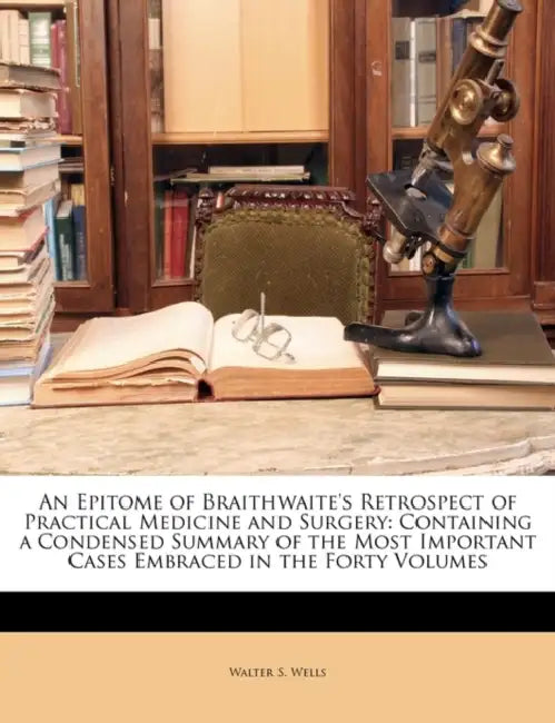 An Epitome of Braithwaite's Retrospect of Practical Medicine and Surgery: Containing a Condensed Summary of the Most Important Cases Embraced in the F by Walter S. Wells
