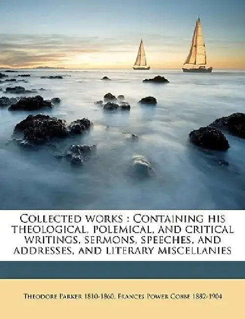 Collected Works: Containing His Theological, Polemical, and Critical Writings, Sermons, Speeches, and Addresses, and Literary Miscellan by Theodore Parker