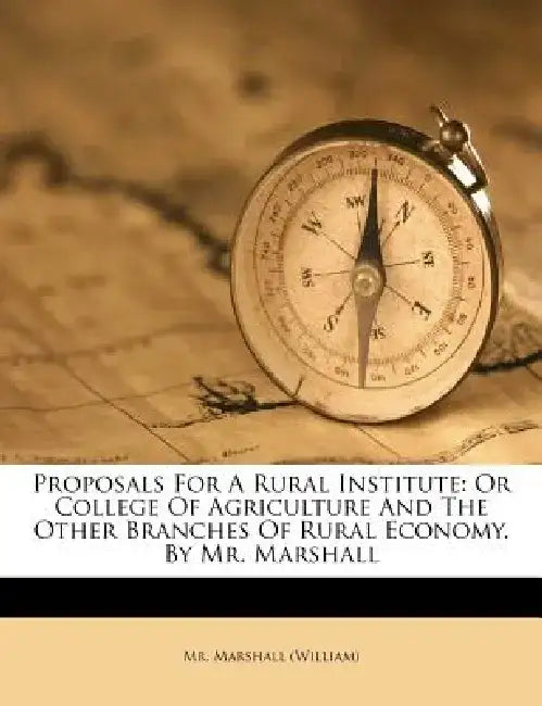 Proposals for a Rural Institute: Or College of Agriculture and the Other Branches of Rural Economy. by Mr. Marshall by MR Marshall (William)