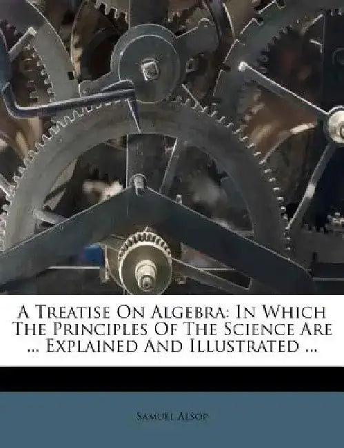 A Treatise on Algebra: In Which the Principles of the Science Are ... Explained and Illustrated ... by Samuel Alsop