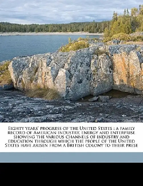 Eighty Years' Progress of the United States: A Family Record of American Industry, Energy and Enterprise Showing the Various Channels of Industry and by Anonymous