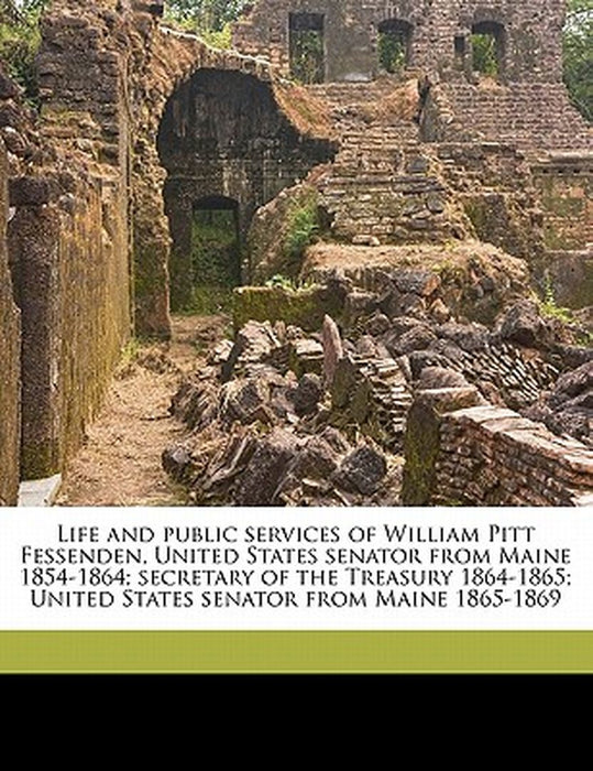 Life and Public Services of William Pitt Fessenden, United States Senator from Maine 1854-1864; Secretary of the Treasury 1864-1865; United States Sen by Francis Fessenden