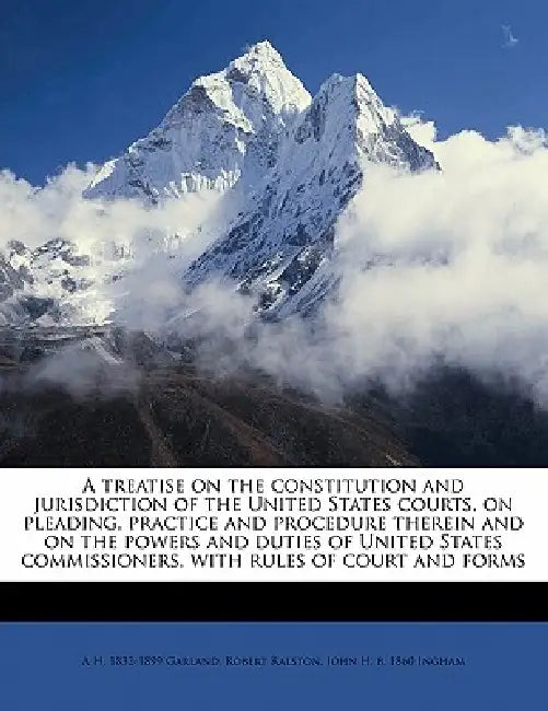 A Treatise on the Constitution and Jurisdiction of the United States Courts, on Pleading, Practice and Procedure Therein and on the Powers and Duties by Robert Ralston, A. H. 1832-1899 Garland, John H. B. 1860 Ingham
