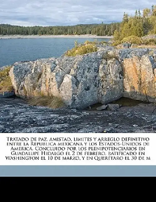 Tratado de Paz, Amistad, Limites y Arreglo Definitivo Entre La Republica Mexicana y Los Estados-Unidos de America. Concluido Por Los Plenipotenciarios by Sec Mexico