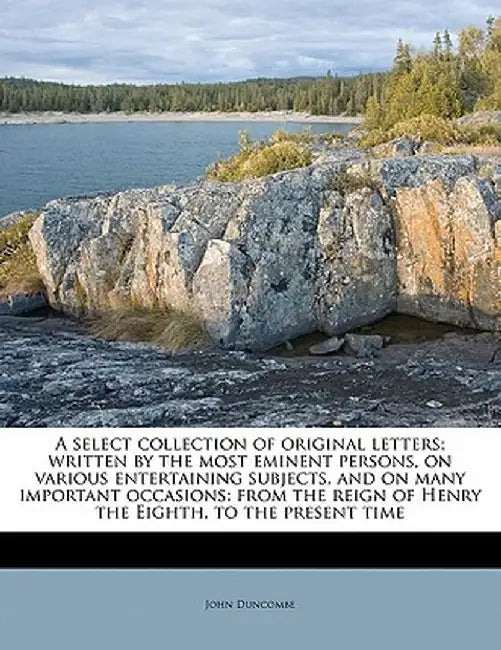 A Select Collection of Original Letters; Written by the Most Eminent Persons, on Various Entertaining Subjects, and on Many Important Occasions: From by John Duncombe